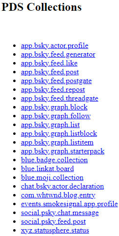Screenshot from the AT Browser of the different collections, or data types, on Jack's PDS. In order: "app.bsky.actor.profile", "app.bsky.feed.generator", "app.bsky.feed.like", "app.bsky.feed.post", "app.bsky.feed.postgate", "app.bsky.feed.repost", "app.bsky.feed.threadgate", "app.bsky.graph.block", "app.bsky.graph.follow", "app.bsky.graph.list", "app.bsky.graph.listblock", "app.bsky.graph.listitem", "app.bsky.graph.starterpack", "blue.badge.collection", "blue.linkat.board", "blue.moji.collection", "chat.bsky.actor.declaration", "com.whtwnd.blog.entry", "events.smokesignal.app.profile", "social.psky.chat.message", "social.psky.feed.post", and "xyz.statusphere.status". At the top, in black, it reads, "PDS Collections". Each data type is listed in a black bullet point list. Screenshot from the AT Browser of the different collections, or data types, on Jack's PDS. In order: "app.bsky.actor.profile", "app.bsky.feed.generator", "app.bsky.feed.like", "app.bsky.feed.post", "app.bsky.feed.postgate", "app.bsky.feed.repost", "app.bsky.feed.threadgate", "app.bsky.graph.block", "app.bsky.graph.follow", "app.bsky.graph.list", "app.bsky.graph.listblock", "app.bsky.graph.listitem", "app.bsky.graph.starterpack", "blue.badge.collection", "blue.linkat.board", "blue.moji.collection", "chat.bsky.actor.declaration", "com.whtwnd.blog.entry", "events.smokesignal.app.profile", "social.psky.chat.message", "social.psky.feed.post", and "xyz.statusphere.status". At the top, in black, it reads, "PDS Collections". Each data type is listed in a black bullet point list.