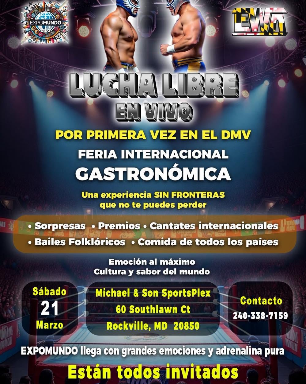 May be an image of text that says 'OMUNDO - LUCHALIBRE LUCHA LIBRE EN VIVO POR PRIMERA VEZ EN EL DMV FERIA INTERNACIONAL GASTRONÓMICA Una experiencia SIN FRONTERAS que no te puedes perder Premios Sorpresas Bailes Folklóricos Cantates internacionales Comida de todos los paises Emoción al máximo Cultura y sabor del mundo Sábado 21 Marzo Michael & Son SportsPlex 60 Southlawn Ct Rockville, MD 20850 Contacto 240-338-7159 EXPOMUNDO llega con grandes emociones y adrenalina pura Están todos invitados'