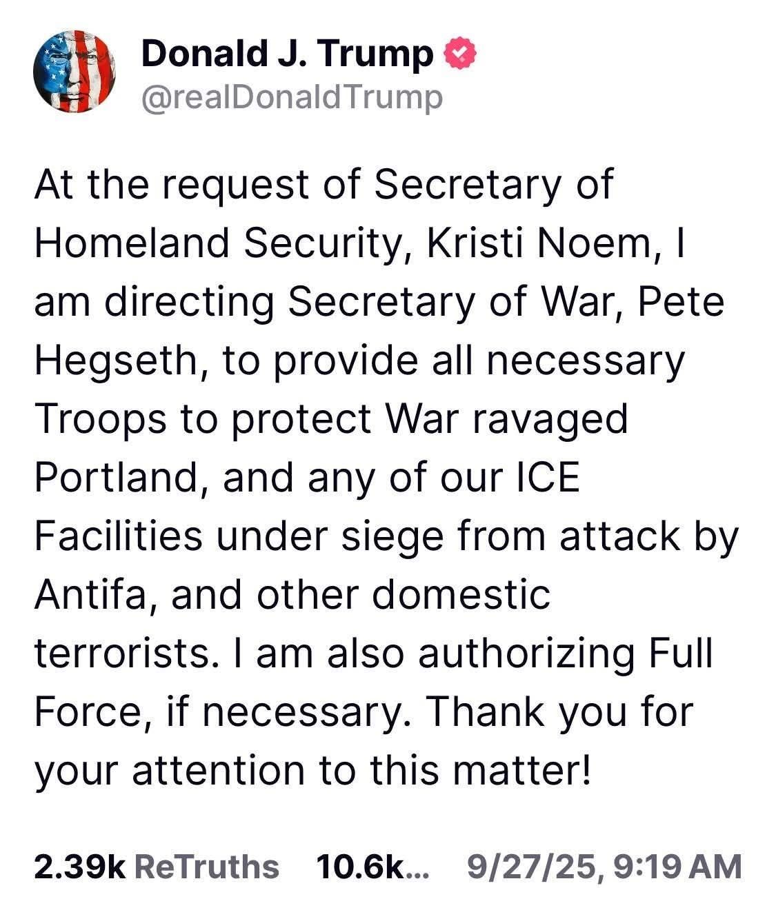 May be an image of text that says 'Donald J. Trump @realDonaldTrump At the request of Secretary of of Homeland Security, Kristi Noem, I am directing Secretary of War, Pete Hegseth, to provide all necessary Troops to protect War ravaged Portland, and any of our ICE Facilities under siege from attack by Antifa, and other domestic terrorists. I am also authorizing Full Force, if necessary. Thank you for your attention to this matter! 2.39k ReTruths 10.6k... 9/27/25, 9:19 AM'