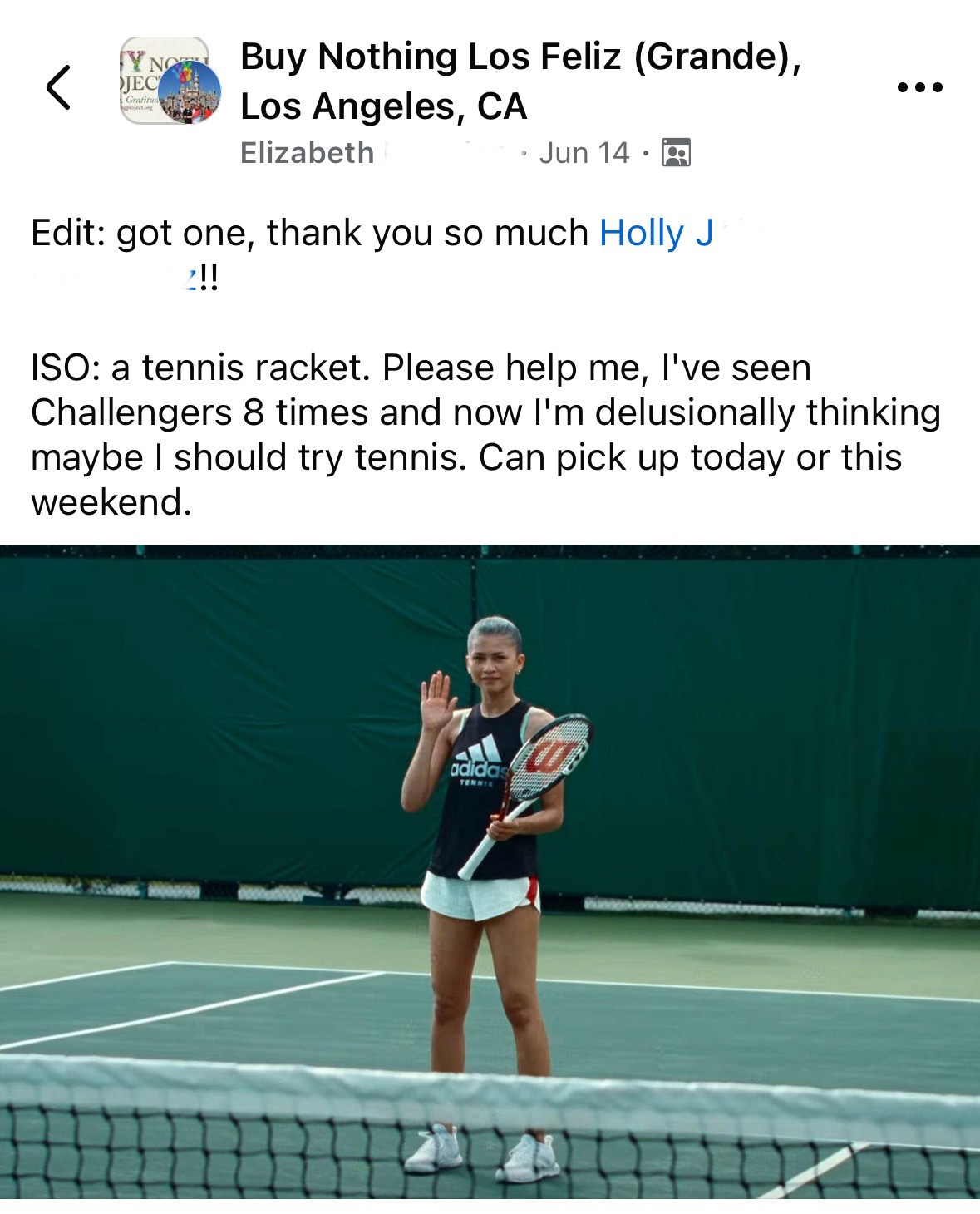 Screenshot of my facebook post on my local buy nothing group that says "Edit: got one thank you so much Holly J!! ISO: a tennis racket. Please help me, I've seen Challengers 8 times and now I'm delusionally thinking maybe I should try tennis. Can pick up today or this weekend." Below the text there is a still from from the movie where Zendaya as Tashi Dunacn is standing in the middle of a tennis court with a racket in one hand and her other hand is raised waving hello.
