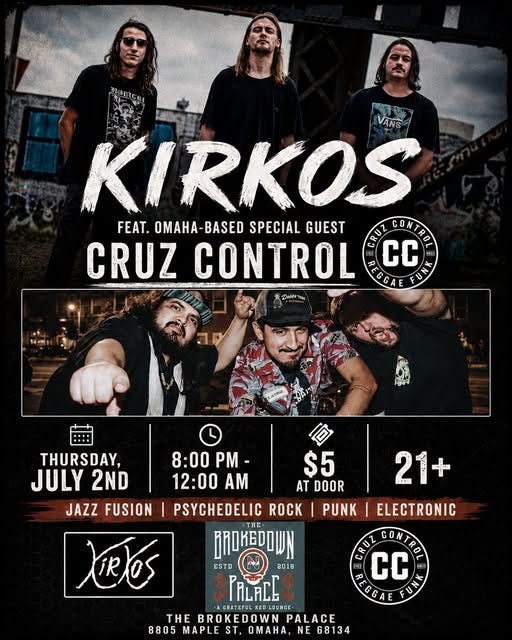 Event flyer for Kirkos featuring Omaha-based Cruz Control at The Brokedown Palace on Thursday, July 2nd from 8:00 PM to 12:00 AM. The gritty black-and-white concert-style design shows Kirkos at the top, a Cruz Control band photo in the middle, event details including $5 at door and 21+, genre tags for jazz fusion, psychedelic rock, punk, and electronic, plus The Brokedown Palace address at 8805 Maple St, Omaha, NE. Event flyer for Kirkos featuring Omaha-based Cruz Control at The Brokedown Palace on Thursday, July 2nd from 8:00 PM to 12:00 AM. The gritty black-and-white concert-style design shows Kirkos at the top, a Cruz Control band photo in the middle, event details including $5 at door and 21+, genre tags for jazz fusion, psychedelic rock, punk, and electronic, plus The Brokedown Palace address at 8805 Maple St, Omaha, NE.