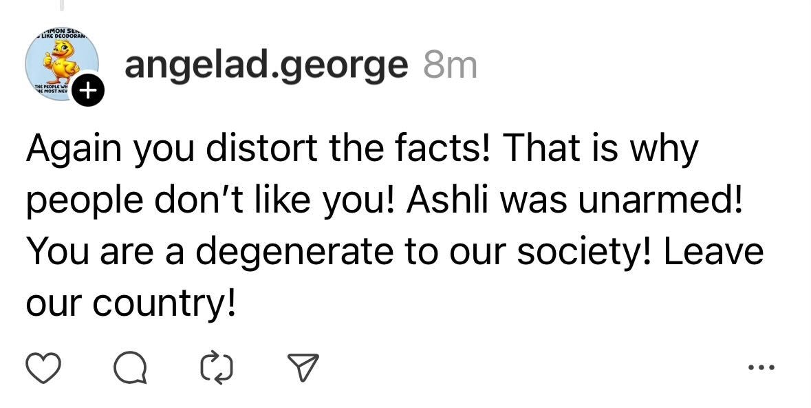May be a Twitter screenshot of text that says 'THEP POE + angelad.george 8m Again you distort the facts! That is why people don't like you! Ashli was unarmed! You are a degenerate to our society! Leave our country! ለጋ'