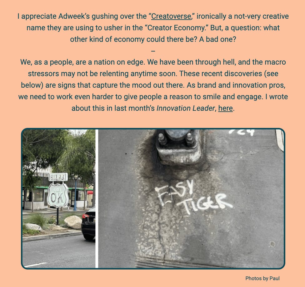 The image is a section from a newsletter or an article. It includes two photographs at the bottom with captions, against a background with text discussing the current state of the economy and society.

The upper part of the image contains text that reflects on Adweek's coverage of what they dub the "Creatorverse," part of the broader "Creator Economy." The author questions what type of economy it represents, suggesting a lack of creativity in the name itself. The text then transitions to a commentary on the state of the nation and the ongoing stressors society faces, emphasizing the need for brand and innovation professionals to work hard to uplift people's spirits.

Below the text are two photographs credited to Paul:

The first photo on the left shows a neon sign with the words "RELAX UR OK" in a store window, conveying a message of reassurance amidst stressful times.

The second photo on the right displays the words "EASY TIGER" chalked on a sidewalk, possibly indicating a call for calm or restraint.

The text within the image reads:
"I appreciate Adweek’s gushing over the “Creatorverse,” ironically a not-very creative name they are using to usher in the “Creator Economy.” But, a question: what other kind of economy could there be? A bad one?

We, as a people, are a nation on edge. We have been through hell, and the macro stressors may not be relenting anytime soon. These recent discoveries (see below) are signs that capture the mood out there. As brand and innovation pros, we need to work even harder to give people a reason to smile and engage. I wrote about this in last month’s Innovation Leader, here.

Photos by Paul"