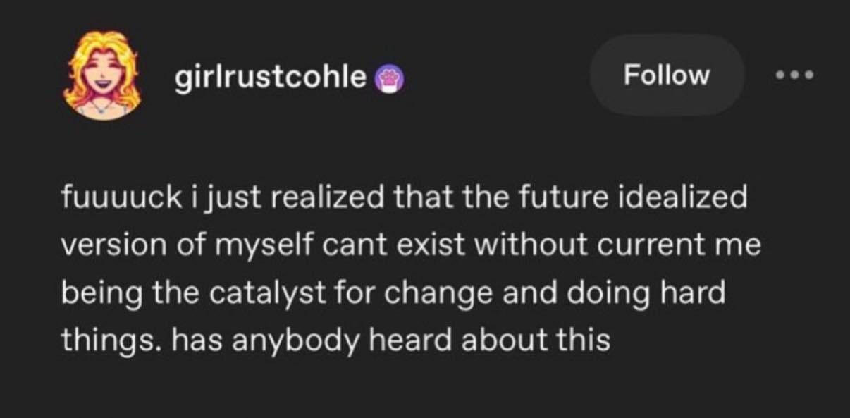 May be an image of text that says 'girlrustcohle Follow fuuuuck ijust realized that the future idealized version of of myself cant exist without current me being the catalyst for change and doing hard things. has anybody heard about this this'