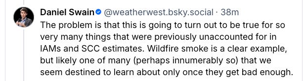 The problem is that this is going to turn out to be true for so very many things that were previously unaccounted for in IAMs and SCC estimates. Wildfire smoke is a clear example, but likely one of many (perhaps innumerably so) that we seem destined to learn about only once they get bad enough. The problem is that this is going to turn out to be true for so very many things that were previously unaccounted for in IAMs and SCC estimates. Wildfire smoke is a clear example, but likely one of many (perhaps innumerably so) that we seem destined to learn about only once they get bad enough.