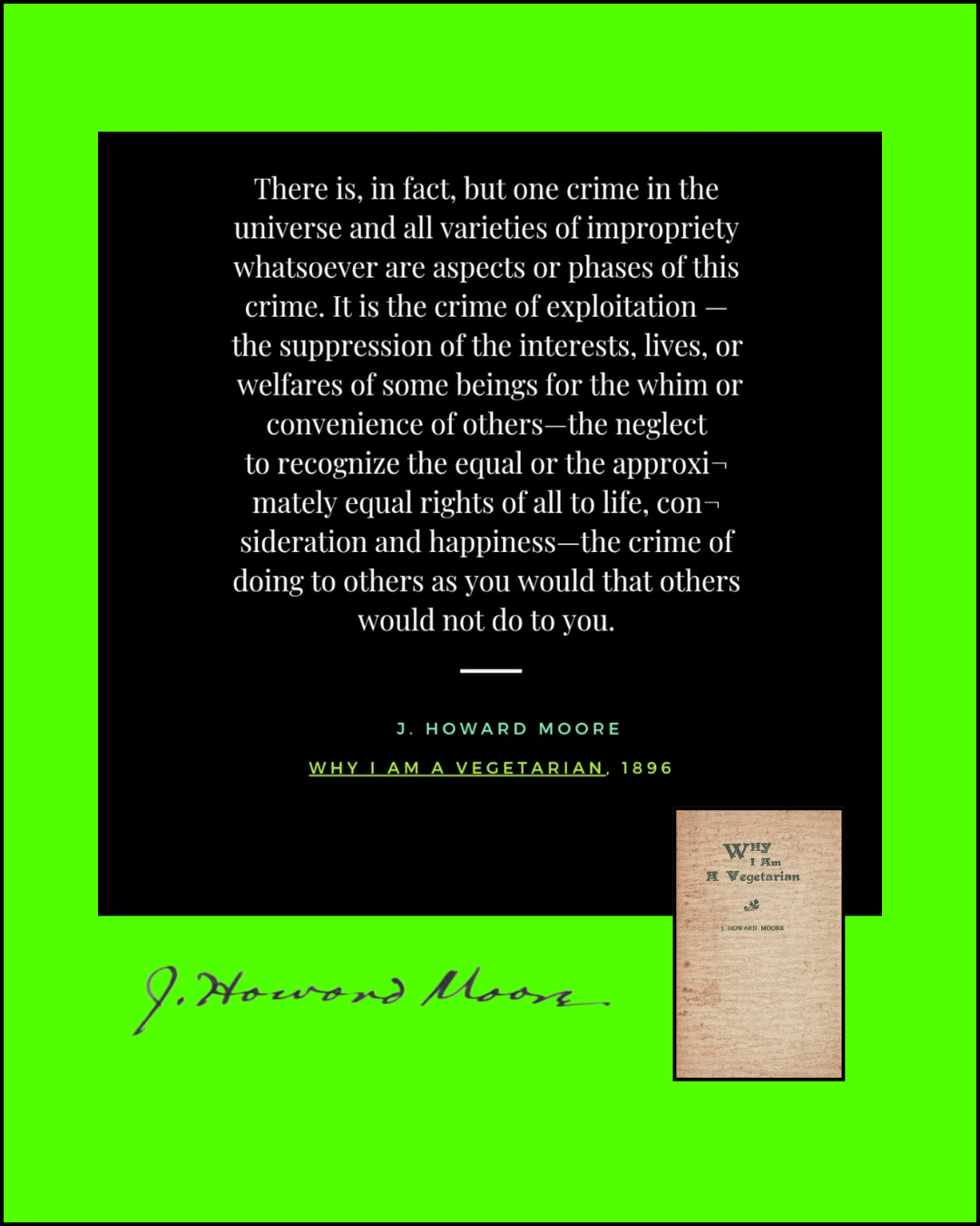 There is, in fact, but one crime in the  universe and all varieties of impropriety  whatsoever are aspects or phases of this  crime. It is the crime of exploitation —  the suppression of the interests, lives, or  welfares of some beings for the whim or convenience of others—the neglect  to recognize the equal or the approxi¬  mately equal rights of all to life, con¬  sideration and happiness—the crime of  doing to others as you would that others  would not do to you.  J. Howard Moore. Why I Am A Vegetarian, 1896