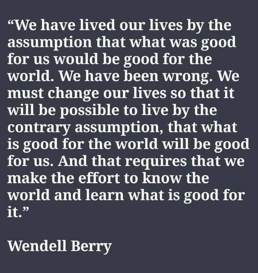 May be an image of text that says '"We have lived our lives by the assumption that what was good for us would be good for the world. We have been wrong. We must change our lives so that it will be possible to live by the contrary assumption, that what is good for the world will be good for us. And that requires that we make the effort to know the world and learn what is good for it." Wendell Berry'