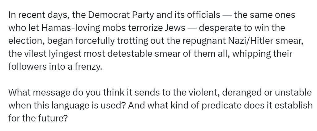 In recent days, the Democrat Party and its officials — the same ones who let Hamas-loving mobs terrorize Jews — desperate to win the election, began forcefully trotting out the repugnant Nazi/Hitler smear, the vilest lyingest most detestable smear of them all, whipping their followers into a frenzy.   What message do you think it sends to the violent, deranged or unstable when this language is used? And what kind of predicate does it establish for the future?