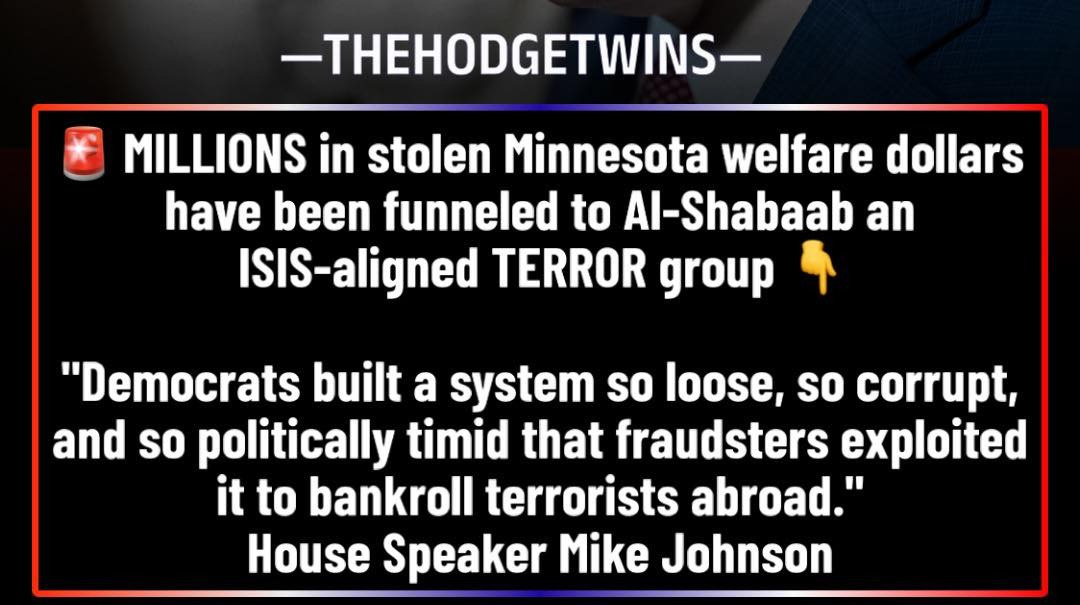 May be an image of text that says '-THEHODGETWINS- MILLIONS in stolen Minnesota welfare dollars have been funneled to Al-Shabaab an ISIS-aligned TERROR group "Democrats built a system so loose, so corrupt, and so politically timid that fraudsters exploited it to bankroll terrorists abroad.' House Speaker Mike Johnson'