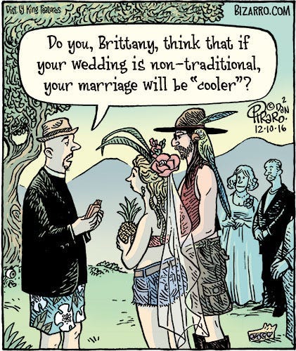 Comic of a hipster reverend performing a wedding ceremony on a mountaintop. The bride and groom are dressed in eccentric and ridiculous outfits. The bride holds a pineapple instead of a bouqet, the groom has a maccaw parrot on his shoulder. The reverend says, “Do you, Brittany, think that if your wedding is non-traditional, your marriage will be ‘cooler’?”