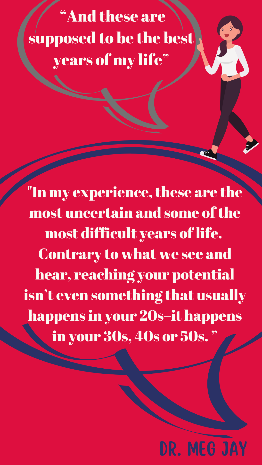 “And these are supposed to be the best years of my life,” said a 20-something. Dr. Meg Jay said, “In my experience, these are the most uncertain and some of the most difficult years of life. Contrary to what we see and hear, reaching your potential isn’t even something that usually happens in your twenties–it happens in your thirties or forties or fifties. ”