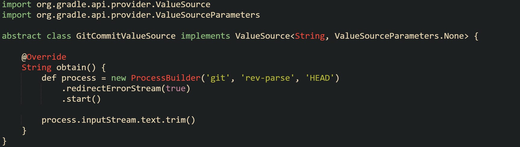 import org.gradle.api.provider.ValueSource import org.gradle.api.provider.ValueSourceParameters  abstract class GitCommitValueSource implements ValueSource<String, ValueSourceParameters.None> {      @Override     String obtain() {         def process = new ProcessBuilder('git', 'rev-parse', 'HEAD')             .redirectErrorStream(true)             .start()          process.inputStream.text.trim()     } }