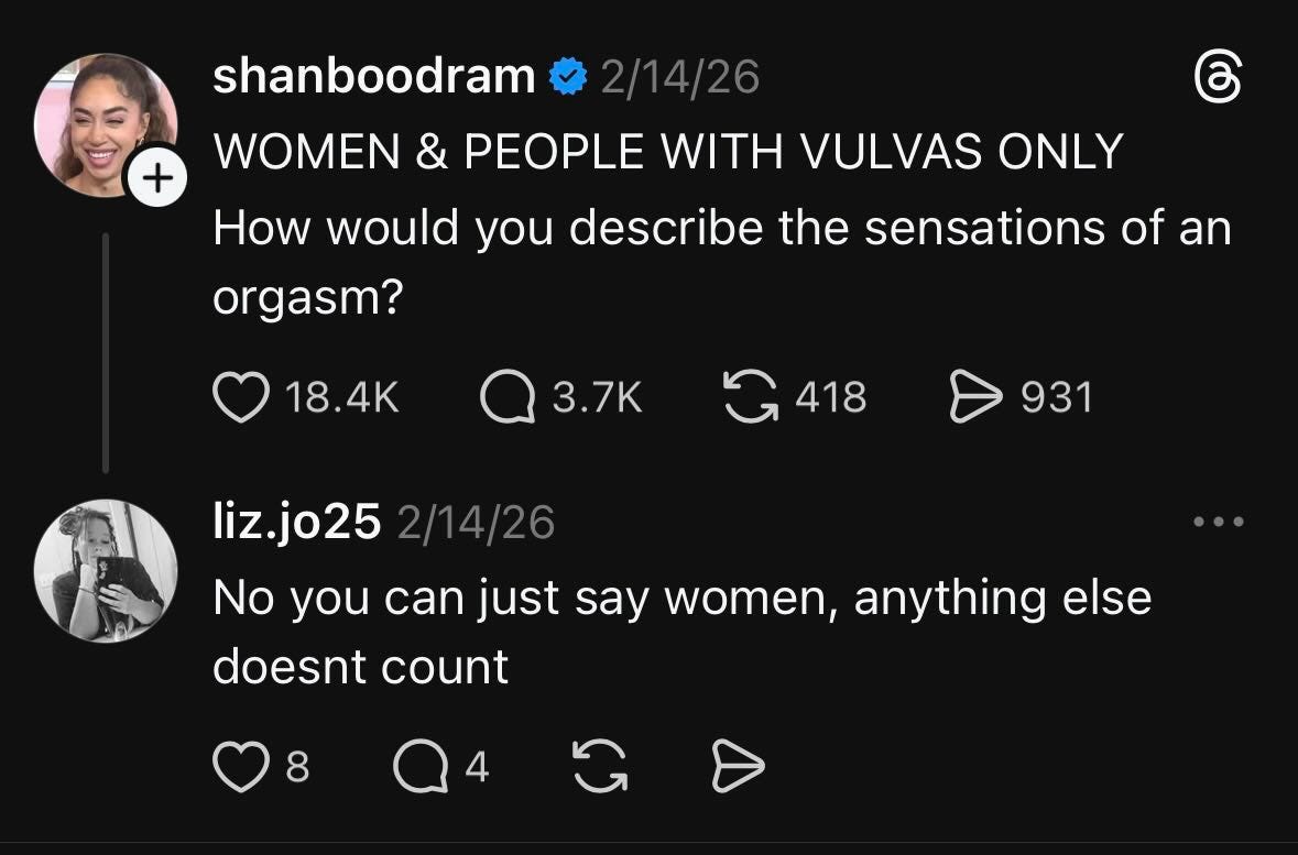 May be a Twitter screenshot of one or more people and text that says "+ shanboodram 2/14/26 WOMEN & PEOPLE WITH VULVAS ONLY How would you describe the sensations of of an orgasm? 18.4K 3.7K 418 931 liz.jo25 2/14/26 No you can just say women, anything else doesnt count 8" May be a Twitter screenshot of one or more people and text that says "+ shanboodram 2/14/26 WOMEN & PEOPLE WITH VULVAS ONLY How would you describe the sensations of of an orgasm? 18.4K 3.7K 418 931 liz.jo25 2/14/26 No you can just say women, anything else doesnt count 8"