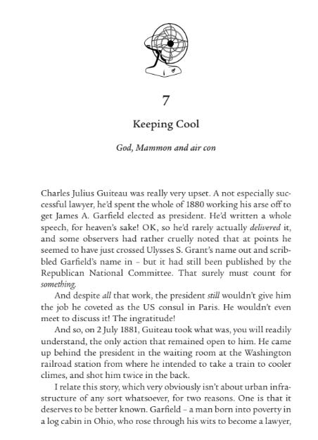 a page of a book, showing a sketch of a desk fan, and then: 7
Keeping Cool
God, Mammon and air con
Charles Julius Guiteau was really very upset. A not especially suc￾cessful lawyer, he’d spent the whole of 1880 working his arse off to 
get James A.  Garfield elected as president. He’d written a whole 
speech, for heaven’s sake! OK, so he’d rarely actually delivered it, 
and some observers had rather cruelly noted that at points he 
seemed to have just crossed Ulysses S. Grant’s name out and scrib￾bled Garfield’s name in  – but it had still been published by the 
Republican National Committee. That surely must count for 
something.
And despite all that work, the president still wouldn’t give him 
the job he coveted as the US consul in Paris. He wouldn’t even 
meet to discuss it! The ingratitude!
And so, on 2 July 1881, Guiteau took what was, you will readily 
understand, the only action that remained open to him. He came 
up behind the president in the waiting room at the Washington 
railroad station from where he intended to take a train to cooler 
climes, and shot him twice in the back.
I relate this story, which very obviously isn’t about urban infra￾structure of any sort whatsoever, for two reasons. One is that it 
deserves to be better known. Garfield – a man born into poverty in 
a log cabin in Ohio, who rose through his wits to become a lawyer, 