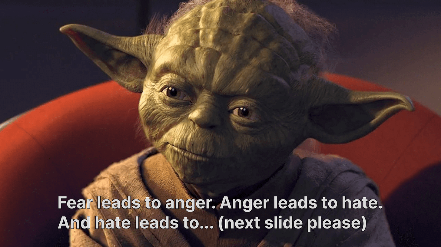 An image of Yoda and the text: Fear leads to anger. Anger leads to hate. And hate leads to... (next slide please) An image of Yoda and the text: Fear leads to anger. Anger leads to hate. And hate leads to... (next slide please)