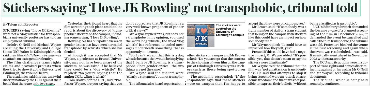 Stickers saying ‘I love JK Rowling’ not transphobic, tribunal told The Daily Telegraph3 Apr 2025By Telegraph Reporter  The stickers were spotted on the University of Edinburgh’s campus STICKERS saying “I love JK Rowling” were not a “dog whistle” for transphobia, a university professor has told an employment tribunal.  Deirdre O’neill and Michael Wayne are suing the University and College Union (UCU) after its Edinburgh branch said their film Adult Human Female was an attack on transgender identity.  The film challenges trans rights claims and provoked protests when they tried to show it at the University of Edinburgh, the tribunal heard.  The academics said this was unlawful discrimination by the UCU against their belief that there are only two sexes.  Yesterday, the tribunal heard that the film screening took place amid online reports about the discovery of “transphobic” stickers on the campus, including some saying, “I love JK Rowling”.  Rowling, 59, has outspoken views on gender issues that have seen her called transphobic by activists, which she has denied.  Although it was accepted that Mr Wayne, a professor at Brunel University, may not have been aware of the stickers, he was asked if he believed they could be a “dog whistle”. He replied: “So you’re saying that the author JK Rowling is what?”  Tom Brown, for the UCU, said: “Professor Wayne, are you saying that you don’t appreciate that JK Rowling is a very well-known proponent of gender critical views?”  Mr Wayne replied: “Yes, but she’s not a transphobe in my opinion, you used the word ‘dog whistle’, the word ‘dog whistle’ is a reference to coded messages underneath something that is apparently innocuous.  “So I can’t accept that this is a dog whistle because that would be implying that I believe JK Rowling is a transphobe. She’s gender critical, the two things are not the same.”  Mr Wayne said the stickers were “clearly a statement”, but not transphobic.  The tribunal also heard reports about other stickers on campus and Mr Brown asked: “Do you accept that the context to the showing of your film on the campus of Edinburgh University was stickers such as these being spotted on campus?”  The academic responded: “If the respondent says that these stickers were on campus then I’m happy to accept that they were on campus, yes.”  Mr Brown said: “If somebody was a trans member of staff or a trans student that being on the campus with stickers like this could have an impact on how somebody felt?”  Mr Wayne replied: “It could have an impact on how they felt, yes.”  Pressed if this could have had a negative impact, Mr Wayne added: “It’s possible, yes, that doesn’t mean to say the stickers were illegitimate.”  Mr Wayne told the tribunal that the film was “not an attack on trans identities”. He said that attempts to stop it being screened were an “attack on academic freedom” and that it was not possible to express their beliefs “without being classified as transphobic”.  UCU’S Edinburgh branch demanded the became aware of a planned screening of the film in December 2022, it demanded the event be cancelled and called the film transphobic, the tribunal was told. Protesters blocked the venue at the first screening and again when the event was rescheduled, it was said. It eventually went ahead in November 2023 with extra security.  The UCU said its actions were in support of trans rights and denies discriminating against or harassing Ms O’neill and Mr Wayne, according to tribunal documents.  The tribunal, which is being held remotely, continues.  Article Name:Stickers saying ‘I love JK Rowling’ not transphobic, tribunal told Publication:The Daily Telegraph Author:By Telegraph Reporter Start Page:7 End Page:7