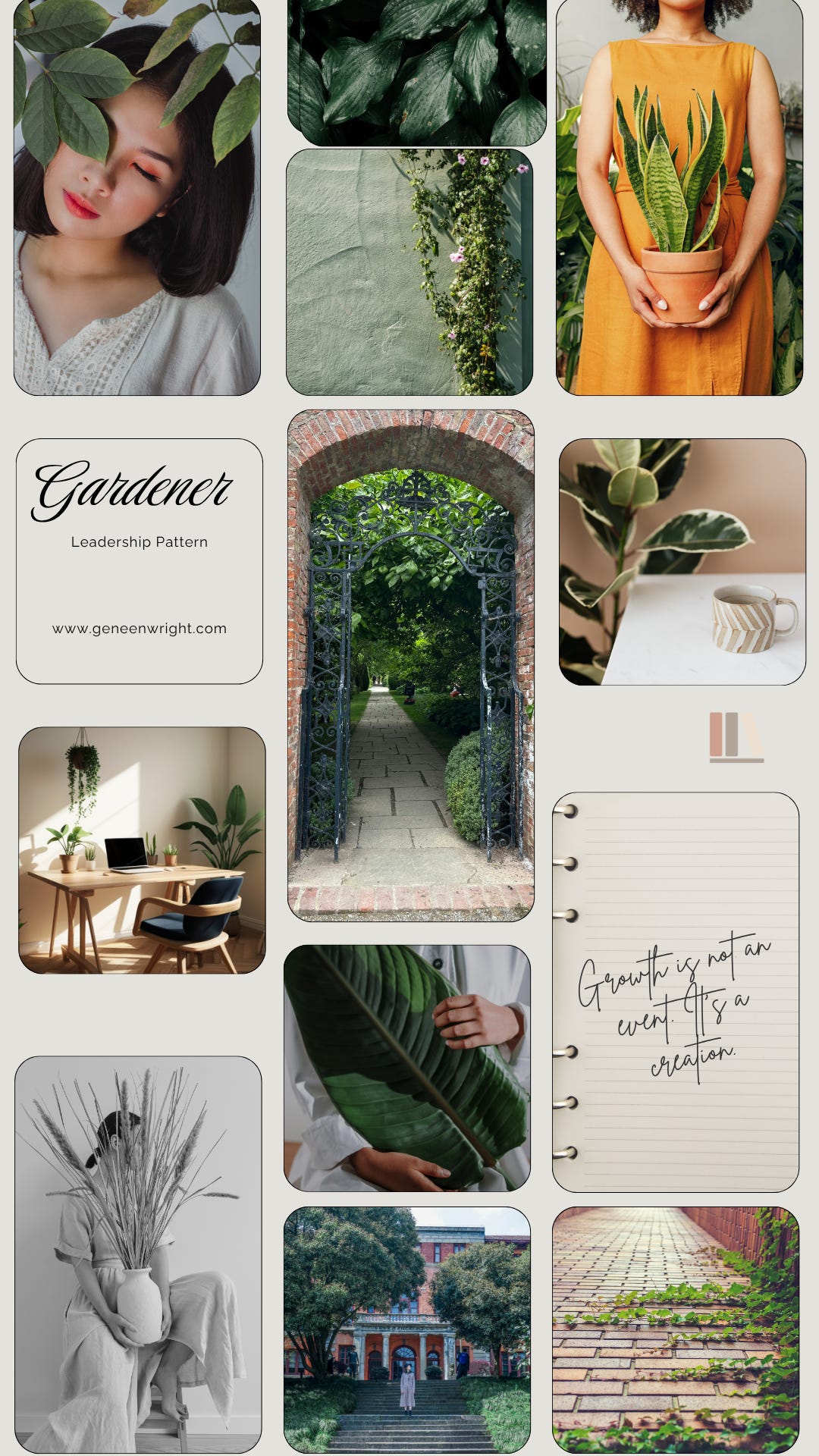 Mood board titled Gardener: Leadership Pattern from geneenwright.com. A grid of garden imagery in warm neutrals and greens: a woman's face half-covered by leaves, an open wrought-iron gate leading down a garden path, hands holding a potted snake plant, a sunlit desk with houseplants, ivy growing between brick pavers, and a handwritten notebook line reading 'Growth is not an event. It's a creation. Mood board titled Gardener: Leadership Pattern from geneenwright.com. A grid of garden imagery in warm neutrals and greens: a woman's face half-covered by leaves, an open wrought-iron gate leading down a garden path, hands holding a potted snake plant, a sunlit desk with houseplants, ivy growing between brick pavers, and a handwritten notebook line reading 'Growth is not an event. It's a creation.