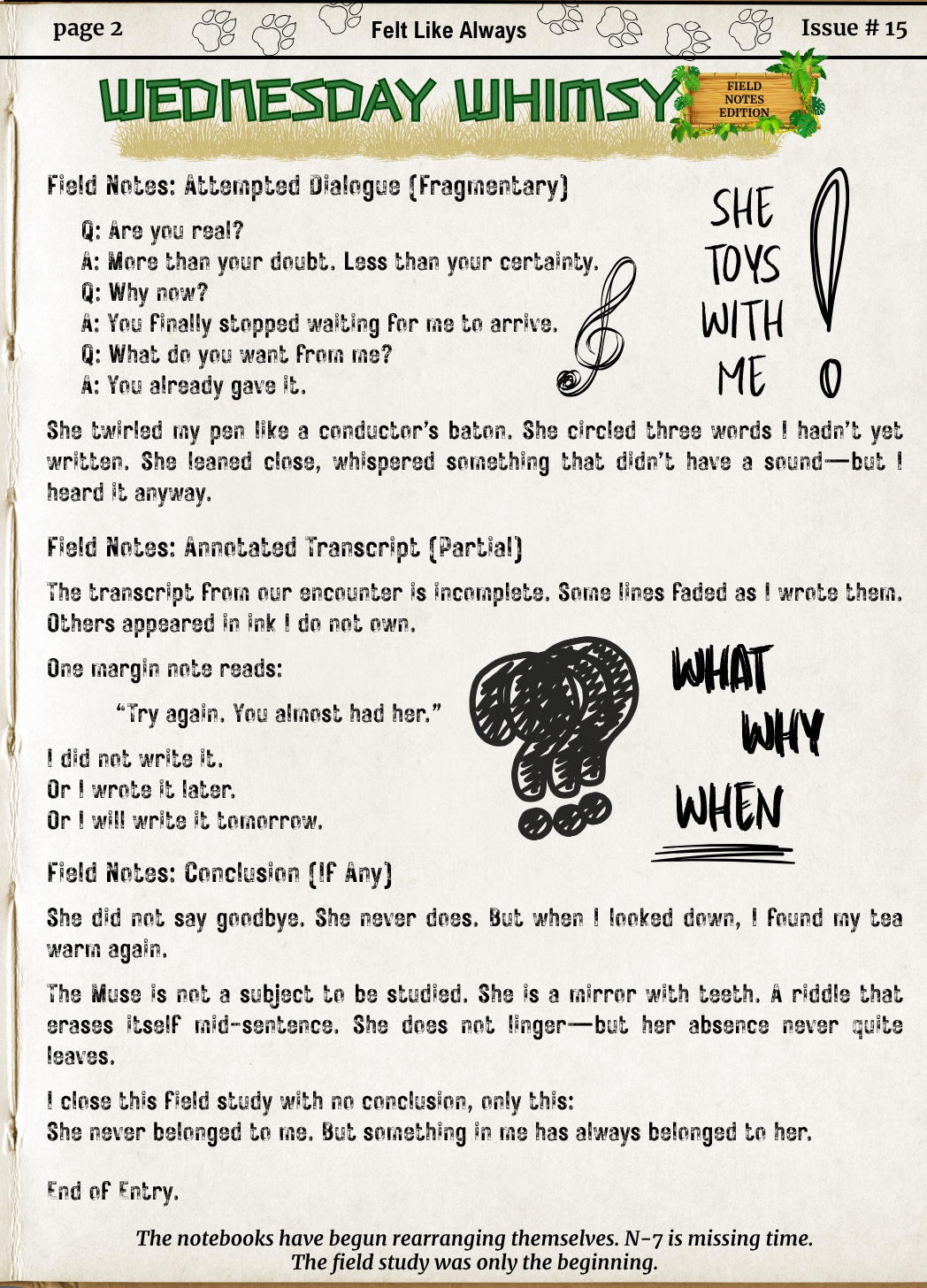 Page two continues with a fragmented dialogue between N-7 and the Muse, her cryptic responses highlighting absence, timing, and ownership. Notes describe partial transcripts, mysterious marginalia, and the quiet warmth of a tea cup. Scribbles like “WHAT / WHY / WHEN” and “SHE TOYS WITH ME” emphasize the blurred boundaries of authorship. The closing reflection ends with: “She never belonged to me—But something in me has always belonged to her.” A footer hints at continuation: The notebooks have begun rearranging themselves. N-7 is missing time.