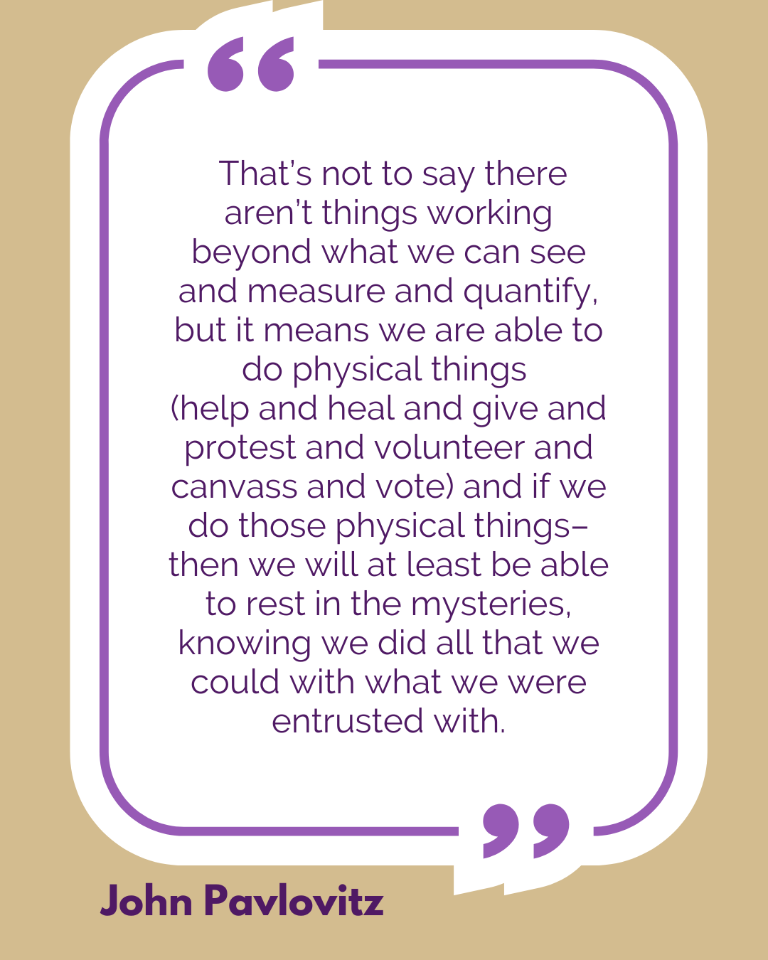 “That’s not to say there aren’t things working beyond what we can see and measure and quantify, but it means we are able to do physical things (help and heal and give and protest and volunteer and canvass and vote) and if we do those physical things–then we will at least be able to rest in the mysteries, knowing we did all that we could with what we were entrusted with,” said John Pavlovitz.