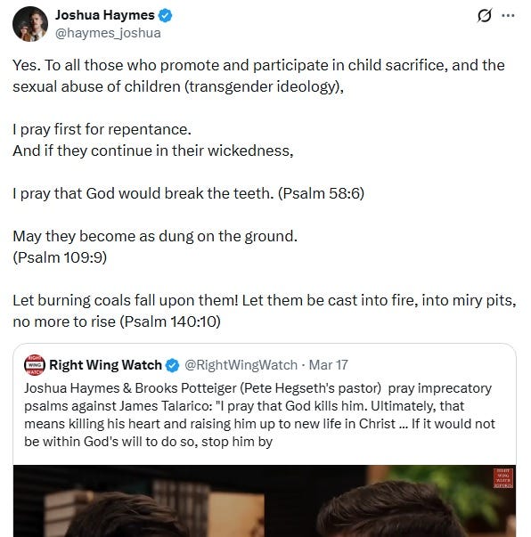 Screenshot of March 17, 2026, tweet by Joshua Haymes, in which he retweets the Right Wing Watch video discussed here, with his added commentary: 'Yes. To all those who promote and participate in child sacrifice, and the sexual abuse of children (transgender ideology),  I pray first for repentance. And if they continue in their wickedness,  I pray that God would break the teeth. (Psalm 58:6)  May they become as dung on the ground. (Psalm 109:9)  Let burning coals fall upon them! Let them be cast into fire, into miry pits, no more to rise (Psalm 140:10)'