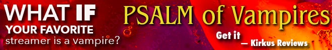 What if your favorite Streamer is a Vampire? Read Psalm of Vampires, at Amazon now. Kirkus Reviews says, 'Get it!' What if your favorite Streamer is a Vampire? Read Psalm of Vampires, at Amazon now. Kirkus Reviews says, 'Get it!'