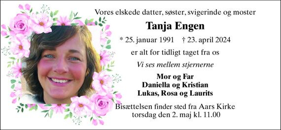 Vores elskede datter, søster, svigerinde og moster
Tanja Engen
*​ 25. januar 1991​ †​ 23. april 2024
er alt for tidligt taget fra os
Vi ses mellem stjernerne
Mor og Far Daniella og Kristian Lukas, Rosa og Laurits
Bisættelsen​ finder sted fra Aars Kirke torsdag den 2. maj​ kl. 11.00 Vores elskede datter, søster, svigerinde og moster
Tanja Engen
*​ 25. januar 1991​ †​ 23. april 2024
er alt for tidligt taget fra os
Vi ses mellem stjernerne
Mor og Far Daniella og Kristian Lukas, Rosa og Laurits
Bisættelsen​ finder sted fra Aars Kirke torsdag den 2. maj​ kl. 11.00