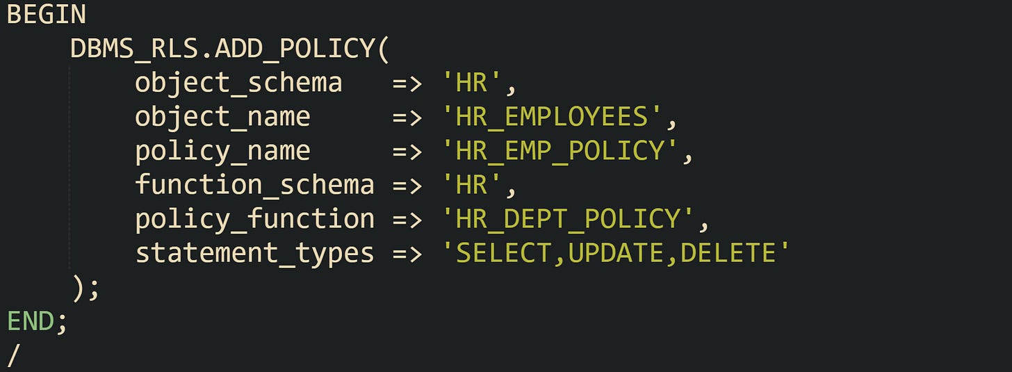 BEGIN DBMS_RLS.ADD_POLICY( object_schema => 'HR', object_name => 'HR_EMPLOYEES', policy_name => 'HR_EMP_POLICY', function_schema => 'HR', policy_function => 'HR_DEPT_POLICY', statement_types => 'SELECT,UPDATE,DELETE' ); END; / BEGIN DBMS_RLS.ADD_POLICY( object_schema => 'HR', object_name => 'HR_EMPLOYEES', policy_name => 'HR_EMP_POLICY', function_schema => 'HR', policy_function => 'HR_DEPT_POLICY', statement_types => 'SELECT,UPDATE,DELETE' ); END; /