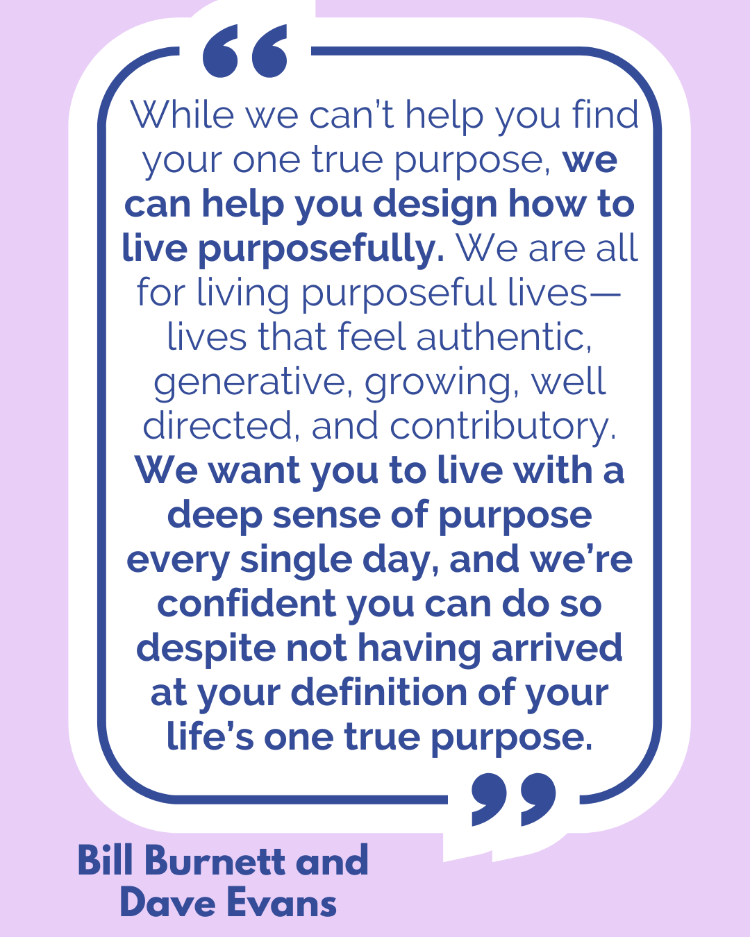 “While we can’t help you find your one true purpose, we can help you design how to live purposefully. We are all for living purposeful lives—lives that feel authentic, generative, growing, well directed, and contributory. We want you to live with a deep sense of purpose every single day, and we’re confident you can do so despite not having arrived at your definition of your life’s one true purpose,” said Bill Burnett and Dave Evans.
