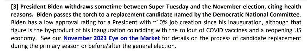 May be an image of text that says '[3] President Biden withdraws sometime between Super Tuesday and the November election, citing health reasons. Biden passes the torch to replacement candidate named by the Democratic National Committee. Biden has a low approva ating for a President with ~10% job creation since his inauguration, although that figure is the by-product of his inauguration coinciding with the rollout of COVID vaccines and a reopening US economy. See our November 2023 Eye on the Market for details on the process of candidate replacement during the primary season or before/after the general election.'