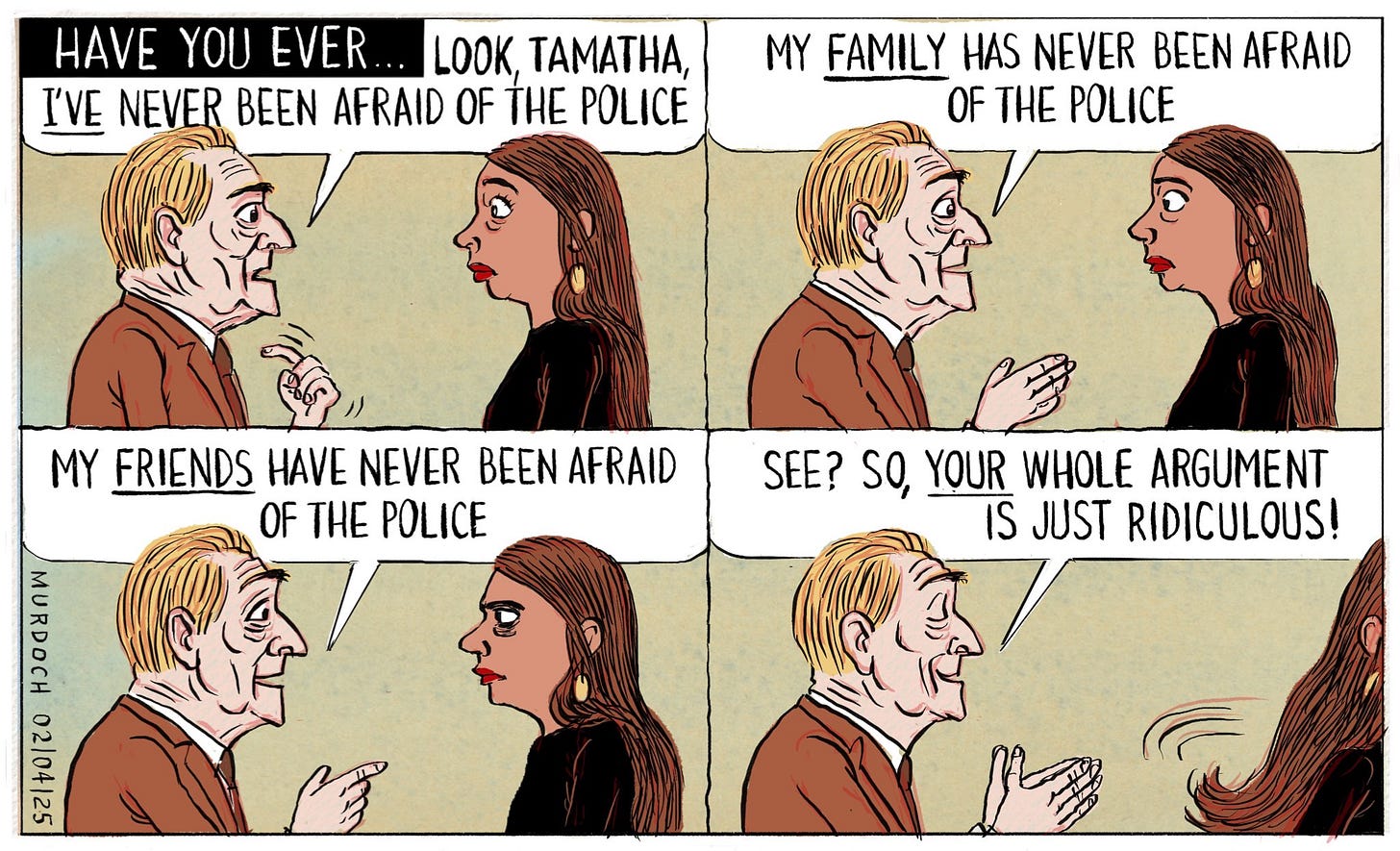 Cartoon. Title: “Have you ever…”  The picture is in four frames. Each frame has an older Pākehā man talking to a young Māori woman. In the first frame the man is pointing to himself, saying, “Look, Tamatha, I’VE never been afraid of the Police.” The second frame he’s saying, “My FAMILY has never been afraid of the Police.” The third frame he’s saying, “My FRIENDS  have never been afraid of the Police.” Then the last frame he looks pleased, and he’s saying “See? So, YOUR whole argument is just ridiculous!” As she walks away.