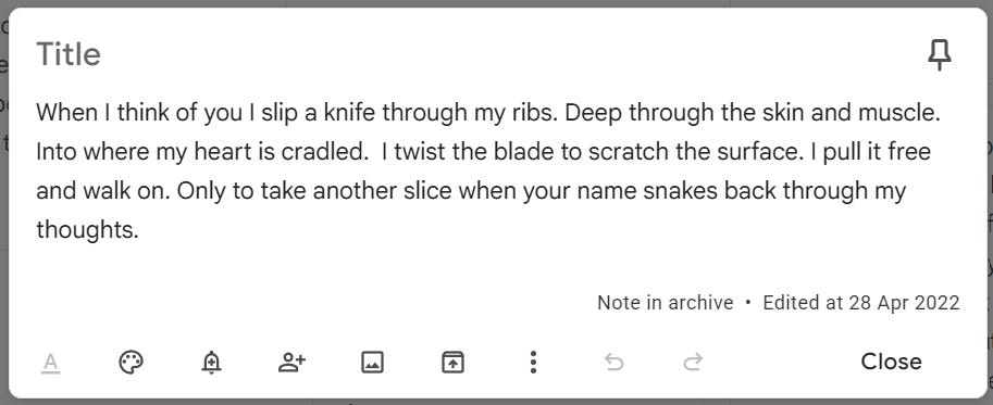 notes app screencap that reads When I think of you I slip a knife through my ribs. Deep through the skin and muscle. Into where my heart is cradled. I twist the blade to scratch the surface. I pull it free and walk on. Only to take another slice when your name snakes back through my thoughts. notes app screencap that reads When I think of you I slip a knife through my ribs. Deep through the skin and muscle. Into where my heart is cradled. I twist the blade to scratch the surface. I pull it free and walk on. Only to take another slice when your name snakes back through my thoughts.