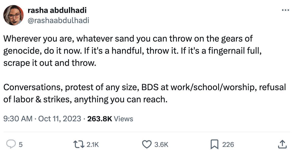 Tweet by @rashaabdulhadi that says: Wherever you are, whatever sand you can throw on the gears of genocide, do it now. If it's a handful, throw it. If it's a fingernail full, scrape it out and throw.  Conversations, protest of any size, BDS at work/school/worship, refusal of labor & strikes, anything you can reach.