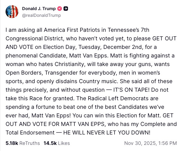  am asking all America First Patriots in Tennessee’s 7th Congressional District, who haven’t voted yet, to please GET OUT AND VOTE on Election Day, Tuesday, December 2nd, for a phenomenal Candidate, Matt Van Epps. Matt is fighting against a woman who hates Christianity, will take away your guns, wants Open Borders, Transgender for everybody, men in women’s sports, and openly disdains Country music. She said all of these things precisely, and without question — IT’S ON TAPE! Do not take this Race for granted. The Radical Left Democrats are spending a fortune to beat one of the best Candidates we’ve ever had, Matt Van Epps! You can win this Election for Matt. GET OUT AND VOTE FOR MATT VAN EPPS, who has my Complete and Total Endorsement — HE WILL NEVER LET YOU DOWN!