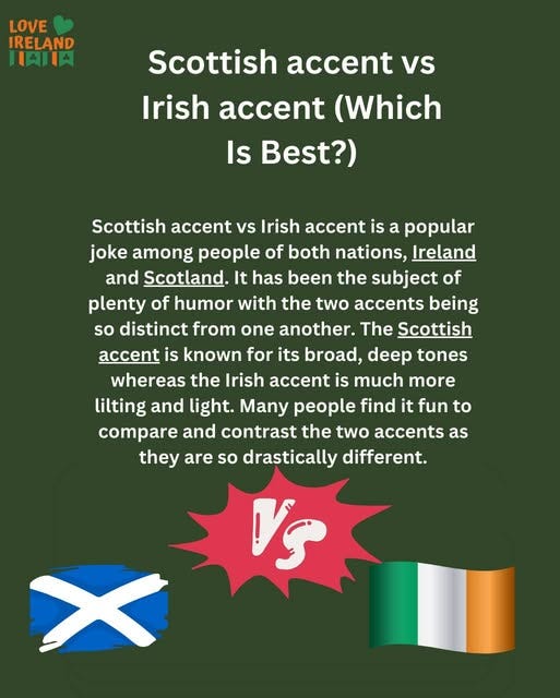 May be an image of text that says "LOVE IRELAND 川天川大 Scottish accent vs Irish accent (Which Is Best?) Scottish accent vs Irish accent is popular joke among people of both nations, Ireland and Scotland. It has been the subject of plenty of humor with the two accents being so distinct from one another. The Scottish accent is known for its broad, deep tones whereas the Irish accent is much more lilting and light. Many people find it fun to compare and contrast the two accents as they are so drastically different. Vs"