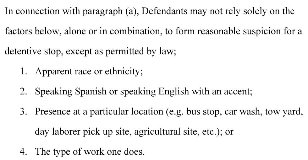 In connection with paragraph (a), Defendants may not rely solely on the factors below, alone or in combination, to form reasonable suspicion for a detentive stop, except as permitted by law; 1. Apparent race or ethnicity; 2. Speaking Spanish or speaking English with an accent; 3. Presence at a particular location (e.g. bus stop, car wash, tow yard, day laborer pick up site, agricultural site, etc.); or 4. The type of work one does.