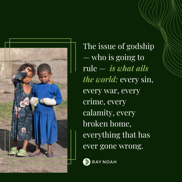 “The issue of godship — who is going to rule — is what ails the world: every sin, every war, every crime, every calamity, every broken home, everything that has ever gone wrong.” —Ray Noah “The issue of godship — who is going to rule — is what ails the world: every sin, every war, every crime, every calamity, every broken home, everything that has ever gone wrong.” —Ray Noah