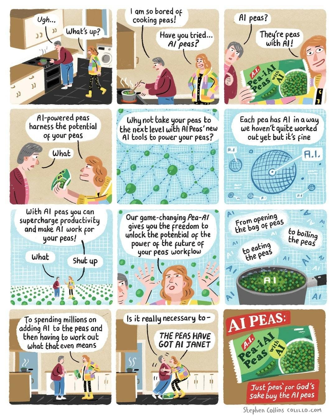 [Scene is a kitchen - a middle aged woman called JANET is boiling peas at the stove.] 

JANET: Ugh... 

LIZ: What's up? 

JANET: I am so bored of cooking peas! 

LIZ: Have you tried... AI peas?

 JANET: AI peas?

 LIZ: They're peas with AI! [Liz holds up to us a packet of peas labelled: Pea-i AI - Peas with AI]. 

LIZ: Al-powered peas harness the potential of your peas 

JANET: What 

LIZ [Now a voiceover as we cut to a whizzy technology diagram of peas all connected by meaningless dotted lines] Why not take your peas to the next level with Al Peas' new Al tools to power your peas? [Show a techno diagram of a pea with a label reading 'AI' pointing to a random zone in it] 

LIZ: Each pea has Al in a way we haven't quite worked out yet but it's fine [Show Janet and Liz now in a Matrix-style world of peas] 

LIZ: With Al peas you can supercharge productivity and make AI work for your peas! 

JANET: What 

LIZ: Shut up 

LIZ: Our game-changing Pea-Al gives you the freedom to unlock the potential of the power of the future of your peas workflow From opening the bag of peas to boiling the peas to eating the peas To spending millions on adding Al to the peas and then having to work out what that even means. 

JANET: Is it really necessary to- 

LIZ [Grabbing Janet by the collar]: THE PEAS HAVE GOT AI, JANET 

[Cut to an advert ending screen, with the bag of peas and the slogan: AI PEAS: Just 'Peas' for god's sake buy the AI peas. [Ends]