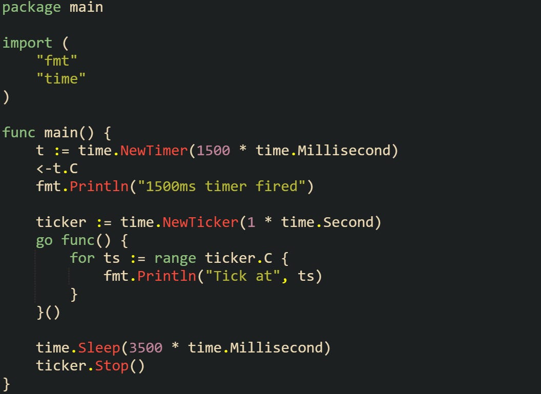 package main  import (     "fmt"     "time" )  func main() {     t := time.NewTimer(1500 * time.Millisecond)     <-t.C     fmt.Println("1500ms timer fired")      ticker := time.NewTicker(1 * time.Second)     go func() {         for ts := range ticker.C {             fmt.Println("Tick at", ts)         }     }()      time.Sleep(3500 * time.Millisecond)     ticker.Stop() }