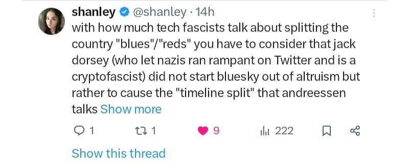 Tweet by Shanley Kane from 28th of December that says: 'with how much tech fascists talk about splitting the country "blues"/"reds" you have to consider that jack dorsey (who let nazis ran rampant on Twitter and is a cryptofascist) did not start bluesky out of altruism but rather to cause the "timeline split" that andreessen talks about' Tweet by Shanley Kane from 28th of December that says: 'with how much tech fascists talk about splitting the country "blues"/"reds" you have to consider that jack dorsey (who let nazis ran rampant on Twitter and is a cryptofascist) did not start bluesky out of altruism but rather to cause the "timeline split" that andreessen talks about'