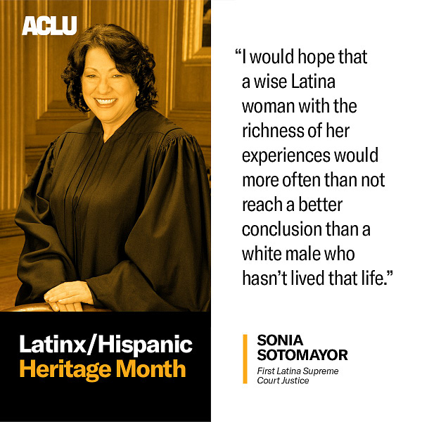 On the left, is the official US Supreme Court portrait of Supreme Court Justice Sonia Sotomayor. Underneath the portrait is a black box with white and orange text that reads: Latinx/Hispanic Heritage month.
On the right, black text on a white background reads: "I would hope that a wise Latina woman with the richness of her experiences would more often than not reach a better conclusion than a white male who hasn't lived that life." — Sonia Sotomaor, First Latina Supreme Court Justice