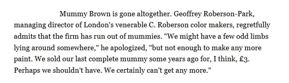 Mummy Brown is gone altogether. Geoffrey Roberson-Park, managing director of London’s venerable C. Roberson color makers, regretfully admits that the firm has run out of mummies. “We might have a few odd limbs lying around somewhere,” he apologized, “but not enough to make any more paint. We sold our last complete mummy some years ago for, I think, £3. Perhaps we shouldn’t have. We certainly can’t get any more.”