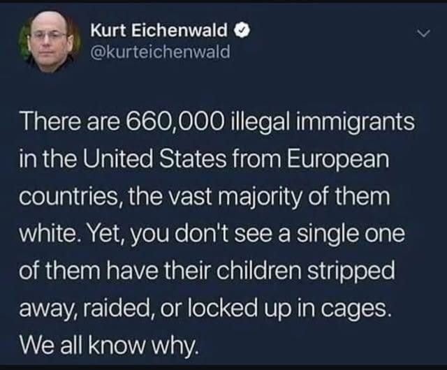 May be an image of 1 person and text that says 'Kurt Eichenwald @kurteichenwald There are 660,000 illegal immigrants in the United States from European countries the vast majority of them white. Yet, you don't see a single one of them have their children stripped away, raided, or locked up in cages. We all know why.'