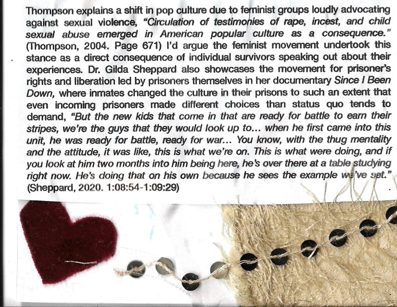 Thompson explains a shift in pop culture due to feminist groups loudly advocating against sexual violence, "Circulation of testimonies of rape, incest, and child sexual abuse emerged in American popular culture as a consequence." (Thompson, 2004. Page 671) I'd argue the feminist movement undertook this stance as a direct consequence of individual survivors speaking out about their experiences. Dr. Gilda Sheppard also showcases the movement for prisoner's rights and liberation led by prisoners themselves in her documentary Since / Been Down, where inmates changed the culture in their prisons to such an extent that even incoming prisoners made different choices than status quo tends to demand, "But the new kids that come in that are ready for battle to earn their stripes, we're the guys that they would look up to... when he first came into this unit, he was ready for battle, ready for war….. You know, with the thug mentality and the attitude, it was like, this is what we're on. This is what were doing, and if you look at him two months into him being here, he's over there at a table studying right now. He's doing that on his own because he sees the example we've syet." (Sheppard, 2020. 1:08:54-1:09:29)