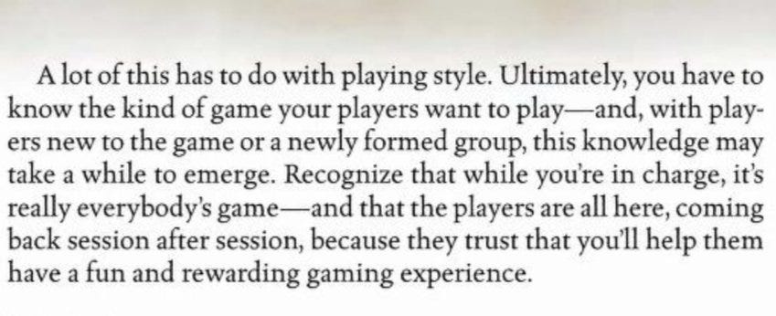 A lot of this has to do with playing style. Ultimately, you have to know the kind of game your players want to play and with players new to the game or a newly formed group, this knowledge may take a while to emerge. Recognize that while you’re in charge, it’s really everybody’s game and that the players are all here, coming back session after session, because they trust that you’ll help them have a fun and rewarding game experience.
