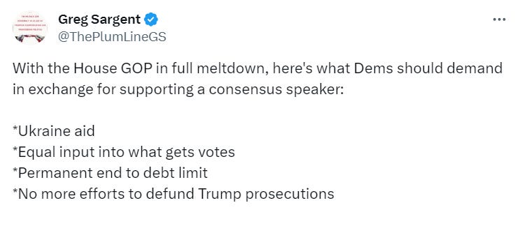 With the House GOP in full meltdown, here's what Dems should demand in exchange for supporting a consensus speaker: *Ukraine aid *Equal input into what gets votes *Permanent end to debt limit *No more efforts to defund Trump prosecutions With the House GOP in full meltdown, here's what Dems should demand in exchange for supporting a consensus speaker: *Ukraine aid *Equal input into what gets votes *Permanent end to debt limit *No more efforts to defund Trump prosecutions