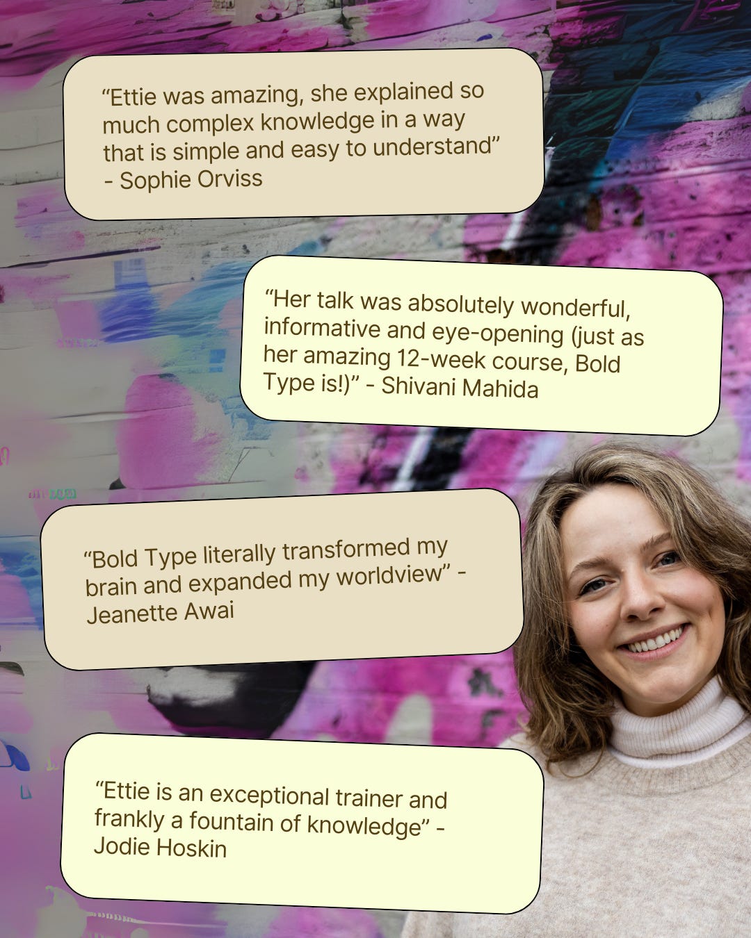 I’m a white person with brown hair, stood in front of a purple and pink graffiti wall, smiling at the camera. On top of the photo background are text bubbles with comments from clients. They say: “Ettie was amazing, she explained so much complex knowledge in a way that is simple and easy to understand” - Sophie Orviss. “Bold Type literally transformed my brain and expanded my worldview” - Jeanette Awai. “Her talk was absolutely wonderful, informative and eye-opening (just as her amazing 12-week course, Bold Type is!)” - Shivani Mahida. And “Ettie is an exceptional trainer and frankly a fountain of knowledge” - Jodie Hoskin. 