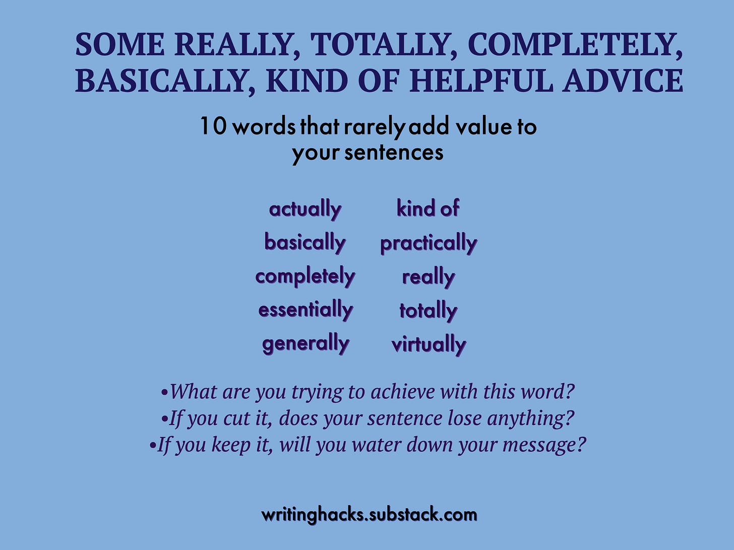 10 words that rarely add value to your sentences: actually, basically, completely, essentially, generally, kind of, practically, really, totally, virtually: Before you use these words, ask what you are trying to achieve. If you cut it, does your sentence lose anything. If you keep it, do you water down your message? 10 words that rarely add value to your sentences: actually, basically, completely, essentially, generally, kind of, practically, really, totally, virtually: Before you use these words, ask what you are trying to achieve. If you cut it, does your sentence lose anything. If you keep it, do you water down your message?