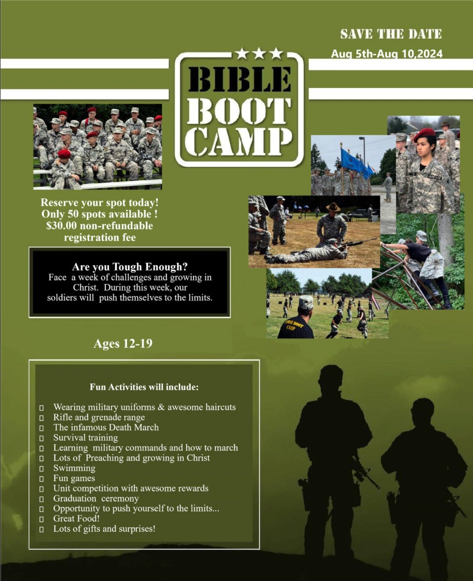 SAVE 'I'llE DATE 
Au 5th-Au 
10 2024 
IBI 
BOOT 
CAMP 
Reserve your spot today! 
Only SO spots available ! 
$30.00 non-refundable 
Are you Tough Enough? 
Face a week of challenges and growing in 
Christ. During this Week, our 
soldiers Will push themselves to the limits. 
Ages 12-19 
Fun Activities will include: 
Wearing military unifonns & awesome haircuts 
Rifle and grenade range 
The infamous Death March 
Survival training 
Learning military commands and how to march 
Lots of Preaching and growing in Christ 
Swimming 
Fun games 
Unit competition With awesome rewards 
Graduation ceremony 
Opportunity to push yourself to the limits„. 
Great Food 
Lots of gifts and surprises! 