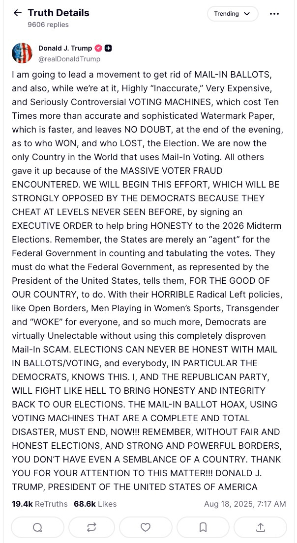 I am going to lead a movement to get rid of MAIL-IN BALLOTS, and also, while we’re at it, Highly “Inaccurate,” Very Expensive, and Seriously Controversial VOTING MACHINES, which cost Ten Times more than accurate and sophisticated Watermark Paper, which is faster, and leaves NO DOUBT, at the end of the evening, as to who WON, and who LOST, the Election. We are now the only Country in the World that uses Mail-In Voting. All others gave it up because of the MASSIVE VOTER FRAUD ENCOUNTERED. WE WILL BEGIN THIS EFFORT, WHICH WILL BE STRONGLY OPPOSED BY THE DEMOCRATS BECAUSE THEY CHEAT AT LEVELS NEVER SEEN BEFORE, by signing an EXECUTIVE ORDER to help bring HONESTY to the 2026 Midterm Elections. Remember, the States are merely an “agent” for the Federal Government in counting and tabulating the votes. They must do what the Federal Government, as represented by the President of the United States, tells them, FOR THE GOOD OF OUR COUNTRY, to do. With their HORRIBLE Radical Left policies, like Open Borders, Men Playing in Women’s Sports, Transgender and “WOKE” for everyone, and so much more, Democrats are virtually Unelectable without using this completely disproven Mail-In SCAM. ELECTIONS CAN NEVER BE HONEST WITH MAIL IN BALLOTS/VOTING, and everybody, IN PARTICULAR THE DEMOCRATS, KNOWS THIS. I, AND THE REPUBLICAN PARTY, WILL FIGHT LIKE HELL TO BRING HONESTY AND INTEGRITY BACK TO OUR ELECTIONS. THE MAIL-IN BALLOT HOAX, USING VOTING MACHINES THAT ARE A COMPLETE AND TOTAL DISASTER, MUST END, NOW!!! REMEMBER, WITHOUT FAIR AND HONEST ELECTIONS, AND STRONG AND POWERFUL BORDERS, YOU DON’T HAVE EVEN A SEMBLANCE OF A COUNTRY. THANK YOU FOR YOUR ATTENTION TO THIS MATTER!!! DONALD J. TRUMP, PRESIDENT OF THE UNITED STATES OF AMERICA I am going to lead a movement to get rid of MAIL-IN BALLOTS, and also, while we’re at it, Highly “Inaccurate,” Very Expensive, and Seriously Controversial VOTING MACHINES, which cost Ten Times more than accurate and sophisticated Watermark Paper, which is faster, and leaves NO DOUBT, at the end of the evening, as to who WON, and who LOST, the Election. We are now the only Country in the World that uses Mail-In Voting. All others gave it up because of the MASSIVE VOTER FRAUD ENCOUNTERED. WE WILL BEGIN THIS EFFORT, WHICH WILL BE STRONGLY OPPOSED BY THE DEMOCRATS BECAUSE THEY CHEAT AT LEVELS NEVER SEEN BEFORE, by signing an EXECUTIVE ORDER to help bring HONESTY to the 2026 Midterm Elections. Remember, the States are merely an “agent” for the Federal Government in counting and tabulating the votes. They must do what the Federal Government, as represented by the President of the United States, tells them, FOR THE GOOD OF OUR COUNTRY, to do. With their HORRIBLE Radical Left policies, like Open Borders, Men Playing in Women’s Sports, Transgender and “WOKE” for everyone, and so much more, Democrats are virtually Unelectable without using this completely disproven Mail-In SCAM. ELECTIONS CAN NEVER BE HONEST WITH MAIL IN BALLOTS/VOTING, and everybody, IN PARTICULAR THE DEMOCRATS, KNOWS THIS. I, AND THE REPUBLICAN PARTY, WILL FIGHT LIKE HELL TO BRING HONESTY AND INTEGRITY BACK TO OUR ELECTIONS. THE MAIL-IN BALLOT HOAX, USING VOTING MACHINES THAT ARE A COMPLETE AND TOTAL DISASTER, MUST END, NOW!!! REMEMBER, WITHOUT FAIR AND HONEST ELECTIONS, AND STRONG AND POWERFUL BORDERS, YOU DON’T HAVE EVEN A SEMBLANCE OF A COUNTRY. THANK YOU FOR YOUR ATTENTION TO THIS MATTER!!! DONALD J. TRUMP, PRESIDENT OF THE UNITED STATES OF AMERICA