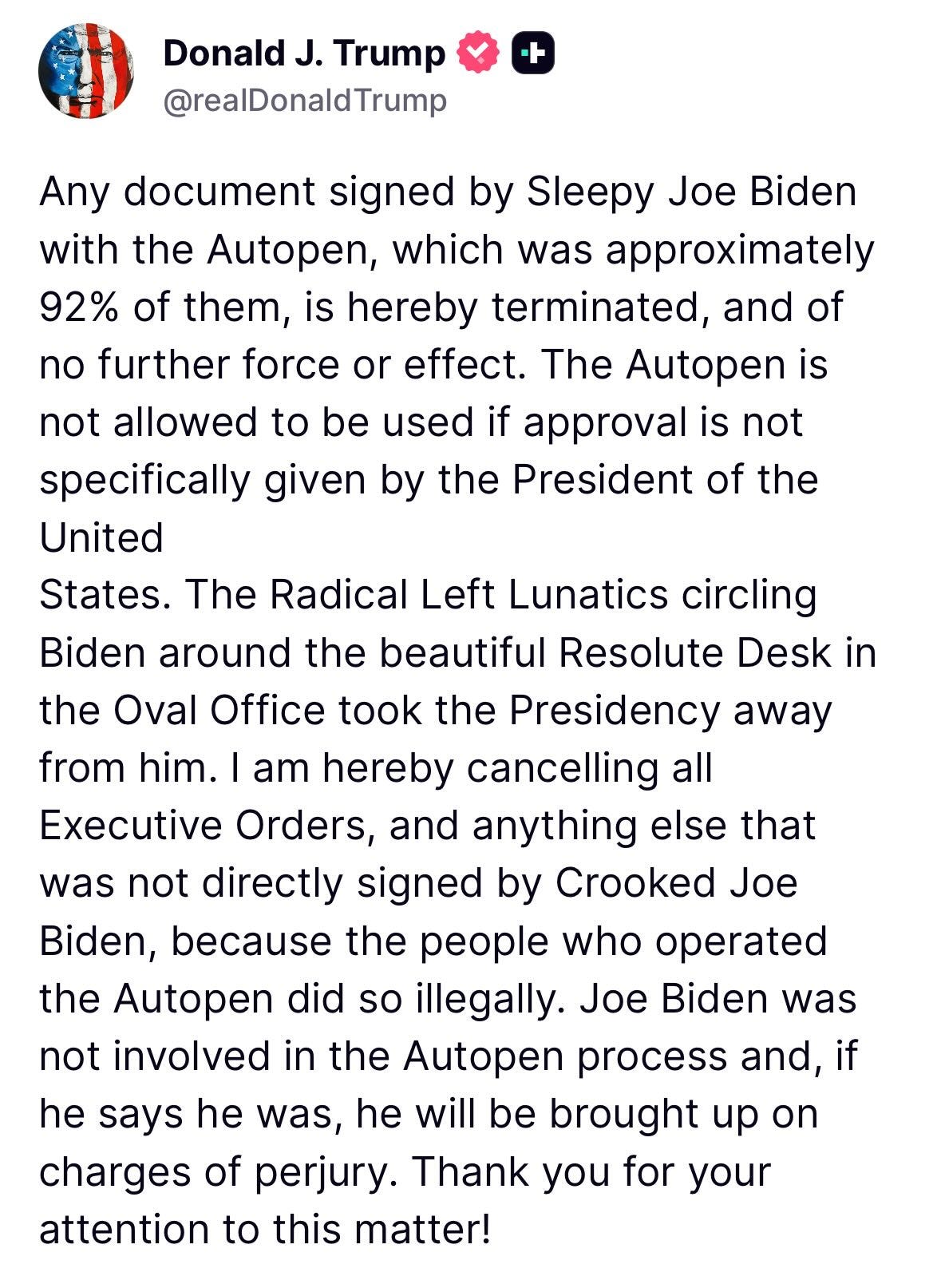 May be a Twitter screenshot of text that says 'Donald document signed Sleepy Joe with the the Autopen, which was approximately them, terminated, and of further force or effect. The Autopen not allowed to be used approval not specifically given by the President of the United from Executive Radical Left Lunatics circling Biden around the beautiful Resolute Desk the Oval Office took the Presidency away cancelling Orders, and anything else that was not directly signed Crooked Biden, because the people who Autopen did illegally. Joe not involved in the Autopen process and, he was, he will be brought of perjury. you for your attention to this matter! was'